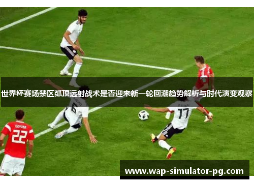 世界杯赛场禁区弧顶远射战术是否迎来新一轮回潮趋势解析与时代演变观察 世界杯赛场禁区弧顶远射战术是否迎来新一轮回潮趋势解析与时代演变观察
