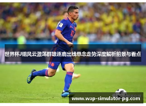 世界杯J组风云激荡群雄逐鹿出线悬念走势深度解析前景与看点