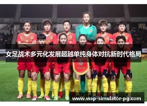 女足战术多元化发展超越单纯身体对抗新时代格局 女足战术多元化发展超越单纯身体对抗新时代格局