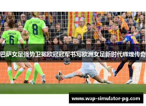 巴萨女足强势卫冕欧冠冠军书写欧洲女足新时代辉煌传奇