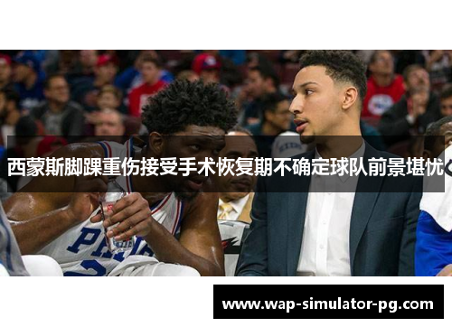 西蒙斯脚踝重伤接受手术恢复期不确定球队前景堪忧 西蒙斯脚踝重伤接受手术恢复期不确定球队前景堪忧