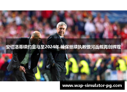 安切洛蒂续约皇马至2024年 确保继续执教银河战舰再创辉煌 安切洛蒂续约皇马至2024年 确保继续执教银河战舰再创辉煌