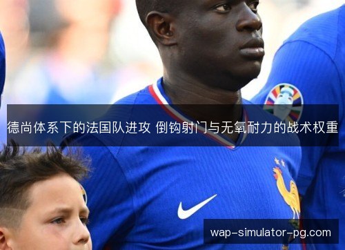 德尚体系下的法国队进攻 倒钩射门与无氧耐力的战术权重